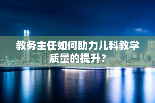 教务主任如何助力儿科教学质量的提升？