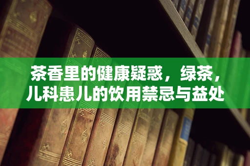 茶香里的健康疑惑，绿茶，儿科患儿的饮用禁忌与益处？