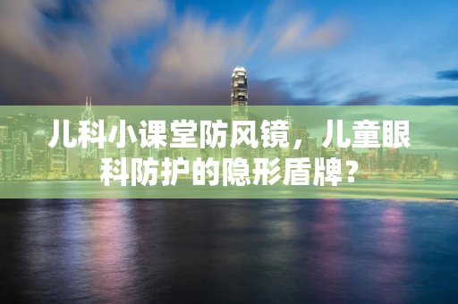 儿科小课堂防风镜，儿童眼科防护的隐形盾牌？