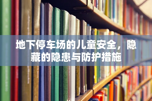 地下停车场的儿童安全，隐藏的隐患与防护措施
