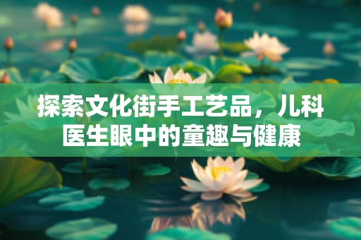 探索文化街手工艺品，儿科医生眼中的童趣与健康