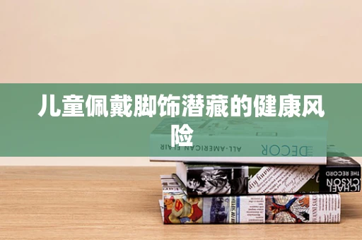 儿童佩戴脚饰潜藏的健康风险