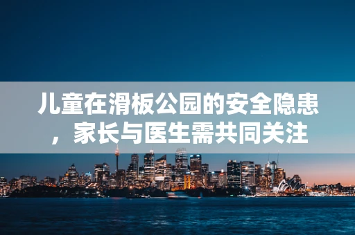 儿童在滑板公园的安全隐患，家长与医生需共同关注