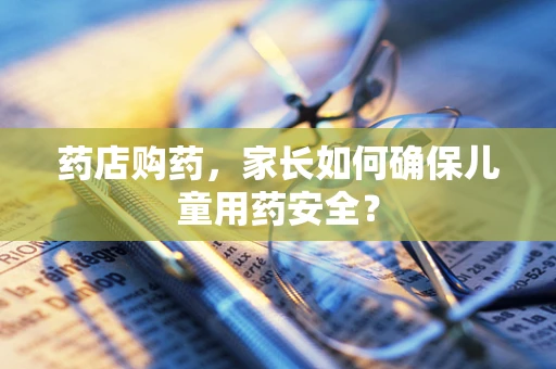 药店购药，家长如何确保儿童用药安全？