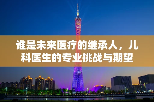谁是未来医疗的继承人，儿科医生的专业挑战与期望
