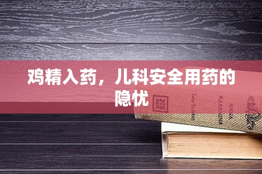 鸡精入药，儿科安全用药的隐忧