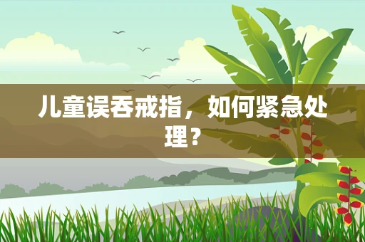 儿童误吞戒指，如何紧急处理？