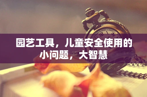 园艺工具，儿童安全使用的小问题，大智慧