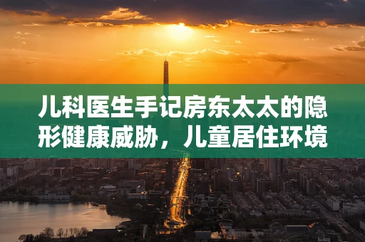 儿科医生手记房东太太的隐形健康威胁，儿童居住环境中的隐形杀手