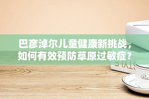 巴彦淖尔儿童健康新挑战，如何有效预防草原过敏症？