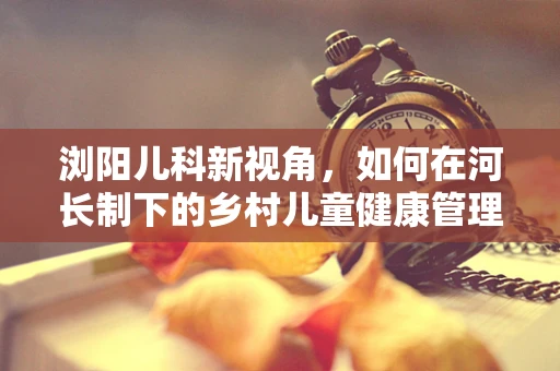 浏阳儿科新视角，如何在河长制下的乡村儿童健康管理中发挥作用？