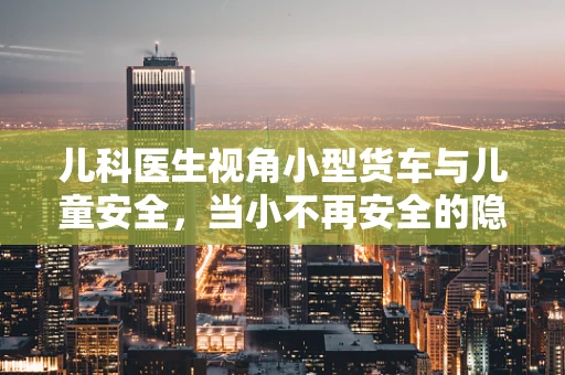 儿科医生视角小型货车与儿童安全，当小不再安全的隐忧？