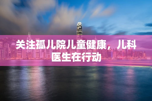 关注孤儿院儿童健康，儿科医生在行动