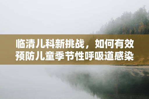 临清儿科新挑战，如何有效预防儿童季节性呼吸道感染？