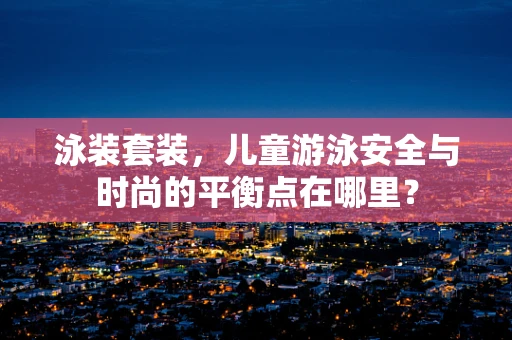 泳装套装，儿童游泳安全与时尚的平衡点在哪里？