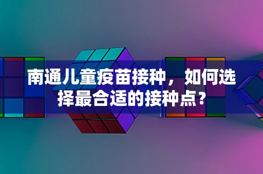 南通儿童疫苗接种，如何选择最合适的接种点？
