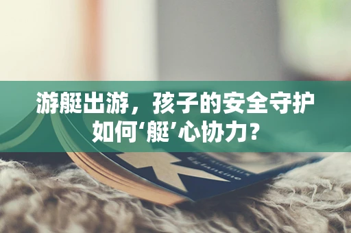 游艇出游，孩子的安全守护如何‘艇’心协力？