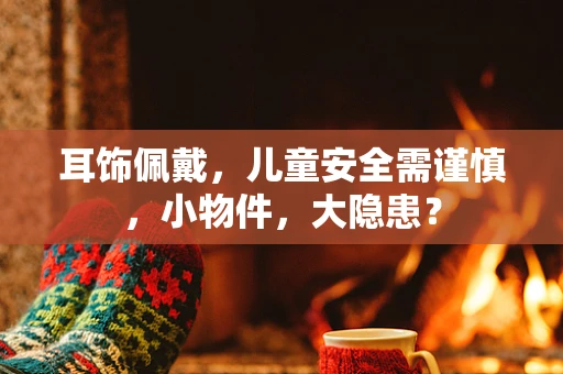 耳饰佩戴，儿童安全需谨慎，小物件，大隐患？