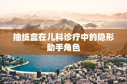 抽纸盒在儿科诊疗中的隐形助手角色