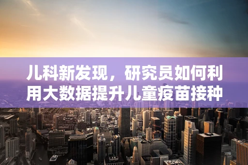儿科新发现，研究员如何利用大数据提升儿童疫苗接种的精准度？