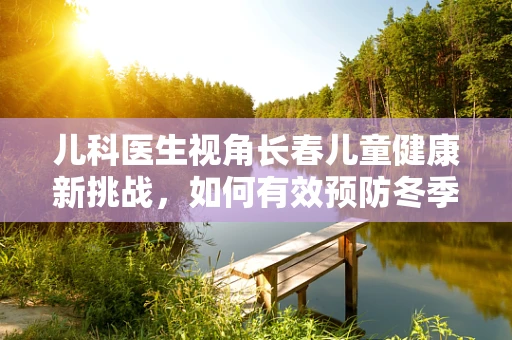 儿科医生视角长春儿童健康新挑战，如何有效预防冬季呼吸道疾病的侵袭？