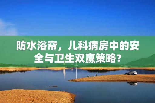 防水浴帘，儿科病房中的安全与卫生双赢策略？