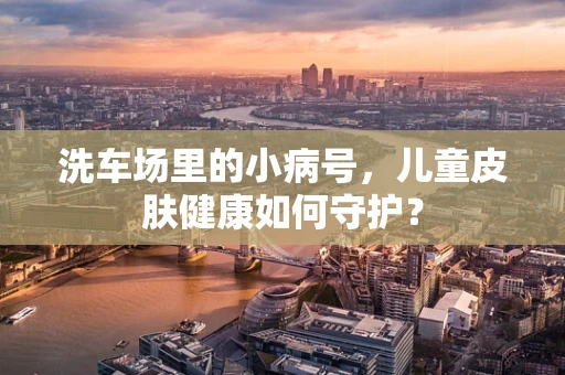 洗车场里的小病号，儿童皮肤健康如何守护？