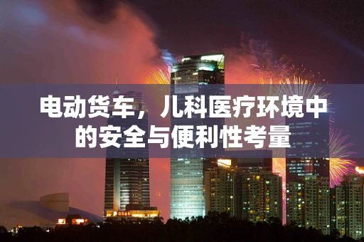 电动货车，儿科医疗环境中的安全与便利性考量