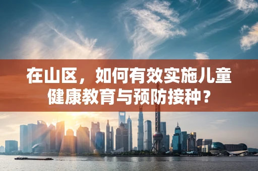 在山区，如何有效实施儿童健康教育与预防接种？
