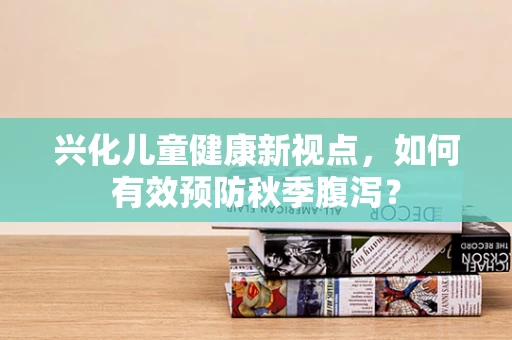 兴化儿童健康新视点，如何有效预防秋季腹泻？