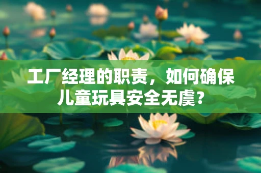 工厂经理的职责，如何确保儿童玩具安全无虞？