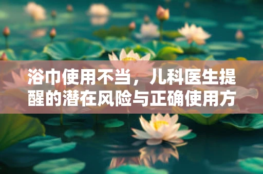 浴巾使用不当，儿科医生提醒的潜在风险与正确使用方法