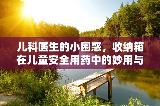 儿科医生的小困惑，收纳箱在儿童安全用药中的妙用与风险？