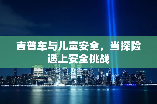 吉普车与儿童安全，当探险遇上安全挑战