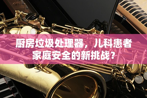 厨房垃圾处理器，儿科患者家庭安全的新挑战？