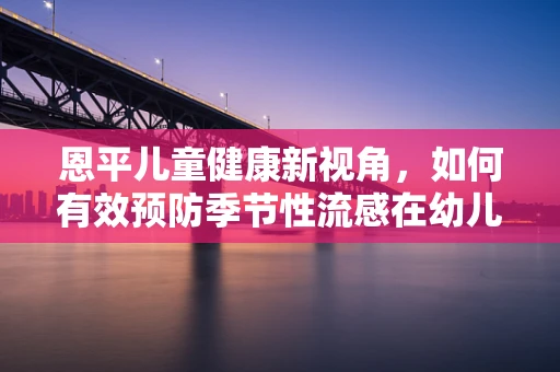 恩平儿童健康新视角，如何有效预防季节性流感在幼儿园的传播？