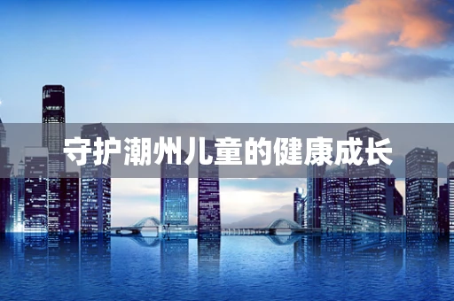 守护潮州儿童的健康成长