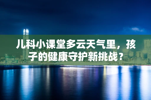 儿科小课堂多云天气里，孩子的健康守护新挑战？