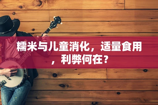糯米与儿童消化，适量食用，利弊何在？