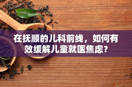 在抚顺的儿科前线，如何有效缓解儿童就医焦虑？