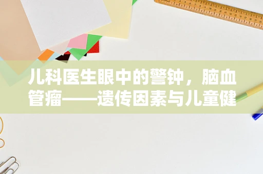 儿科医生眼中的警钟，脑血管瘤——遗传因素与儿童健康风险的关系如何？