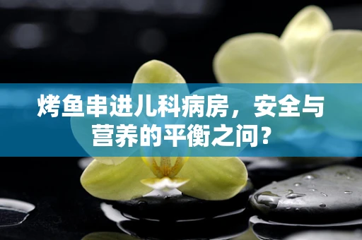 烤鱼串进儿科病房，安全与营养的平衡之问？