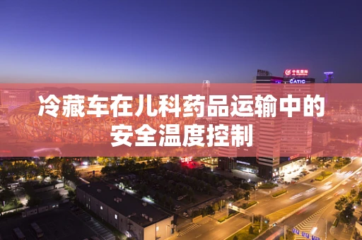 冷藏车在儿科药品运输中的安全温度控制