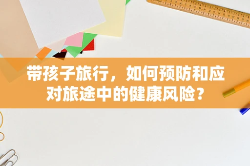 带孩子旅行，如何预防和应对旅途中的健康风险？