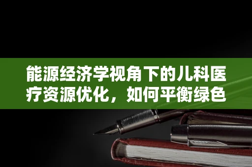 能源经济学视角下的儿科医疗资源优化，如何平衡绿色与高效？