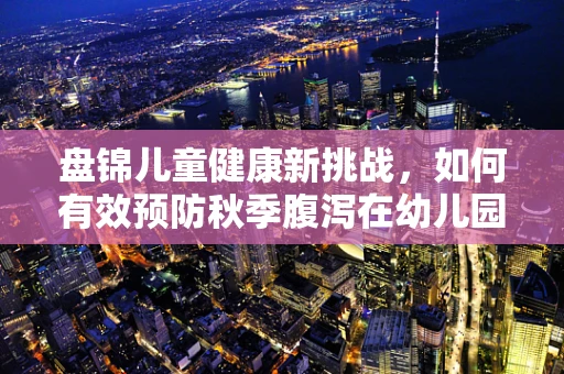 盘锦儿童健康新挑战，如何有效预防秋季腹泻在幼儿园中的传播？