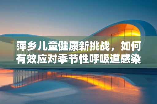 萍乡儿童健康新挑战，如何有效应对季节性呼吸道感染？