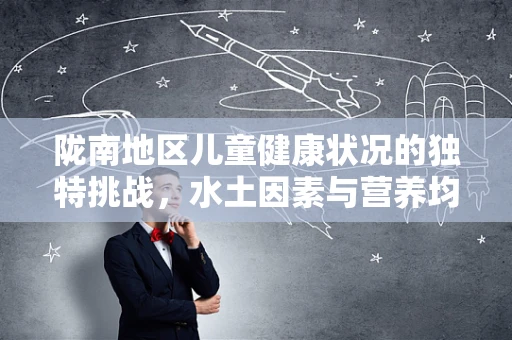 陇南地区儿童健康状况的独特挑战，水土因素与营养均衡的平衡