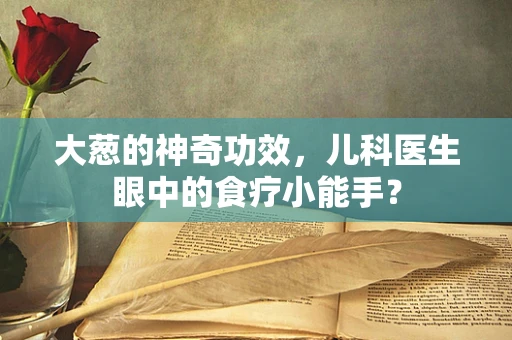 大葱的神奇功效，儿科医生眼中的食疗小能手？