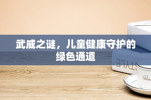 武威之谜，儿童健康守护的绿色通道